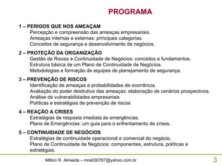 1 – PERIGOS QUE NOS AMEAÇAM Percepção e compreensão das ameaças empresariais. Ameaças internas e externas: principais categorias. Conceitos de segurança e desenvolvimento de negócios. 2 – PROTEÇÃO DA ORGANIZAÇÃO Gestão de Riscos e Continuidade de Negócios: conceitos e fundamentos. Estrutura básica de um Plano de Continuidade de Negócios. Metodologias e formação de equipes de planejamento de segurança. 3 – PREVENÇÃO DE RISCOS Identificação de ameaças e probabilidades de ocorrência. Avaliação do poder destrutivo das ameaças: elaboração de cenários prospectivos. Análise de vulnerabilidades empresariais Políticas e estratégias de prevenção de riscos 4 – REAÇÃO A CRISES Estratégias de resposta imediata às emergências. Plano de Emergências: um guia para o enfrentamento de crises. 5 – CONTINUIDADE DE NEGÓCIOS Estratégias de continuidade operacional e comercial do negócio. Plano de Continuidade de Negócios: componentes, estrutura, políticas e estratégias. PROGRAMA 