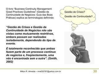 O livro “Business Continuity Management: Good Practices Guidelines” (Gestão da Continuidade de Negócios: Guia das Boas Práticas) explica as terminologias definindo: “ Gestão de Crises e Gestão da Continuidade de Negócios não são vistas como mutuamente restritivas, embora possam ser realizadas isoladamente, dependendo do tipo de evento. É totalmente reconhecido que ambas fazem parte de um processo contínuo de negócios e, freqüentemente, uma não é encontrada sem a outra”. (Smith, 2002) Gestão de Crises? Gestão de Continuidade? 