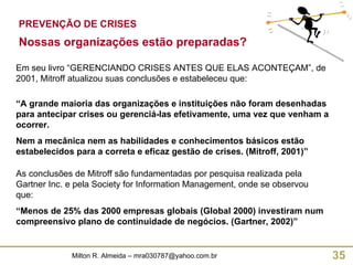 PREVENÇÃO DE CRISES Em seu livro “GERENCIANDO CRISES ANTES QUE ELAS ACONTEÇAM”, de 2001, Mitroff atualizou suas conclusões e estabeleceu que: “ A grande maioria das organizações e instituições não foram desenhadas para antecipar crises ou gerenciá-las efetivamente, uma vez que venham a ocorrer. Nem a mecânica nem as habilidades e conhecimentos básicos estão estabelecidos para a correta e eficaz gestão de crises. (Mitroff, 2001)” Nossas organizações estão preparadas? As conclusões de Mitroff são fundamentadas por pesquisa realizada pela Gartner Inc. e pela Society for Information Management, onde se observou que: “ Menos de 25% das 2000 empresas globais (Global 2000) investiram num compreensivo plano de continuidade de negócios. (Gartner, 2002)” 