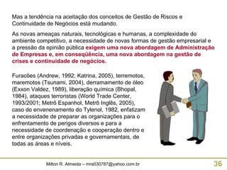 Mas a tendência na aceitação dos conceitos de Gestão de Riscos e Continuidade de Negócios está mudando. As novas ameaças naturais, tecnológicas e humanas, a complexidade do ambiente competitivo, a necessidade de novas formas de gestão empresarial e a pressão da opinião pública  exigem uma nova abordagem de Administração de Empresas e, em conseqüência, uma nova abordagem na gestão de crises e continuidade de negócios. Furacões (Andrew, 1992; Katrina, 2005), terremotos, maremotos (Tsunami, 2004), derramamento de óleo (Exxon Valdez, 1989), liberação química (Bhopal, 1984), ataques terroristas (World Trade Center, 1993/2001; Metrô Espanhol, Metrô Inglês, 2005), caso do envenenamento do Tylenol, 1982, enfatizam a necessidade de preparar as organizações para o enfrentamento de perigos diversos e para a necessidade de coordenação e cooperação dentro e entre organizações privadas e governamentais, de todas as áreas e níveis. 