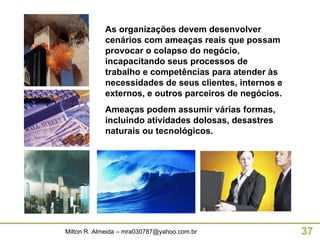 As organizações devem desenvolver cenários com ameaças reais que possam provocar o colapso do negócio, incapacitando seus processos de trabalho e competências para atender às necessidades de seus clientes, internos e externos, e outros parceiros de negócios. Ameaças podem assumir várias formas, incluindo atividades dolosas, desastres naturais ou tecnológicos. 