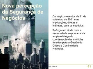 Os trágicos eventos de 11 de setembro de 2001 e as implicações, diretas e indiretas, para os negócios. Reforçaram ainda mais a necessidade empresarial da ampla e integrada coordenação das múltiplas funções para a Gestão de Crises e Continuidade Negócios. Nova percepção da Segurança de Negócios 