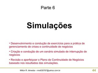 Simulações Parte 6 Desenvolvimento e condução de exercícios para a prática de gerenciamento de crises e continuidade de negócios Criação e condução de um cenário simulado de interrupção de negócios Revisão e aperfeiçoar o Plano de Continuidade de Negócios baseado nos resultados das simulações. 
