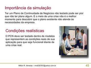 Importância da simulação Ter um Plano de Continuidade de Negócios não testado pode ser pior que não ter plano algum. E o meio de uma crise não é o melhor momento para descobrir que o plano existente não atende às necessidades da empresa. Condições realísticas O PCN deve ser testado dentro de modelos que representem as condições reais de sua aplicação para que seja funcional diante de uma crise real. 