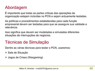 Abordagem É importante que todas as partes críticas das operações da organização estejam incluídas no PCN e sejam arduamente testadas. As políticas e procedimentos estabelecidas para cada função empresarial devem ser testadas para que se assegure sua validade e relevância. Isso significa que devem ser modeladas e simuladas diferentes situações de interrupções de negócios. Técnicas de Simulação Dentre as várias técnicas para testar o PCN, usaremos: Sala de Situação Jogos de Crises (Wargaming) 