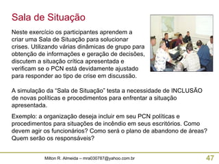 Sala de Situação Neste exercício os participantes aprendem a criar uma Sala de Situação para solucionar crises. Utilizando várias dinâmicas de grupo para obtenção de informações e geração de decisões, discutem a situação crítica apresentada e verificam se o PCN está devidamente ajustado para responder ao tipo de crise em discussão. A simulação da “Sala de Situação” testa a necessidade de INCLUSÃO de novas políticas e procedimentos para enfrentar a situação apresentada. Exemplo: a organização deseja incluir em seu PCN políticas e procedimentos para situações de incêndio em seus escritórios. Como devem agir os funcionários? Como será o plano de abandono de áreas? Quem serão os responsáveis? 