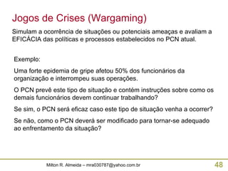 Exemplo: Uma forte epidemia de gripe afetou 50% dos funcionários da organização e interrompeu suas operações. O PCN prevê este tipo de situação e contém instruções sobre como os demais funcionários devem continuar trabalhando? Se sim, o PCN será eficaz caso este tipo de situação venha a ocorrer? Se não, como o PCN deverá ser modificado para tornar-se adequado ao enfrentamento da situação? Jogos de Crises (Wargaming) Simulam a ocorrência de situações ou potenciais ameaças e avaliam a EFICÁCIA das políticas e processos estabelecidos no PCN atual. 