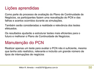 Lições aprendidas Como parte do processo de avaliação do Plano de Continuidade de Negócios, os participantes fazem uma reavaliação do PCN e das falhas e acertos ocorridos durante as simulações. Também serão consideradas a realidade e relevância dos testes efetuados. Os resultados ajudarão a estruturar testes mais eficientes para o futuro e melhorar o Plano de Continuidade de Negócios. Manutenção do PCN Realizar apenas um teste para avaliar o PCN não é suficiente, mesmo que tenha sido realístico, relevante e incluído um grande número de tipos de interrupções de negócios  