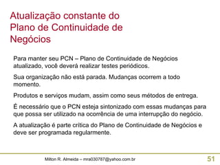 Para manter seu PCN – Plano de Continuidade de Negócios atualizado, você deverá realizar testes periódicos. Sua organização não está parada. Mudanças ocorrem a todo momento. Produtos e serviços mudam, assim como seus métodos de entrega. É necessário que o PCN esteja sintonizado com essas mudanças para que possa ser utilizado na ocorrência de uma interrupção do negócio. A atualização é parte crítica do Plano de Continuidade de Negócios e deve ser programada regularmente. Atualização constante do Plano de Continuidade de Negócios 