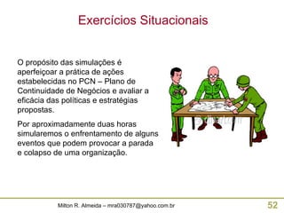 O propósito das simulações é aperfeiçoar a prática de ações estabelecidas no PCN – Plano de Continuidade de Negócios e avaliar a eficácia das políticas e estratégias propostas. Por aproximadamente duas horas simularemos o enfrentamento de alguns eventos que podem provocar a parada e colapso de uma organização. Exercícios Situacionais 
