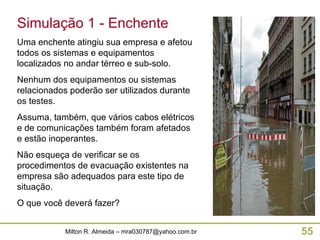 Simulação 1 - Enchente Uma enchente atingiu sua empresa e afetou todos os sistemas e equipamentos localizados no andar térreo e sub-solo. Nenhum dos equipamentos ou sistemas relacionados poderão ser utilizados durante os testes. Assuma, também, que vários cabos elétricos e de comunicações também foram afetados e estão inoperantes. Não esqueça de verificar se os procedimentos de evacuação existentes na empresa são adequados para este tipo de situação. O que você deverá fazer? 