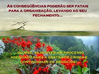 As conseqüências poderão ser fatais para a organização, levando ao seu fechamento... ...ou não, se houver um processo adequado para a gestão de crises e continuidade de negócios!  