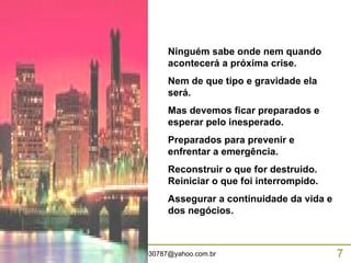 Ninguém sabe onde nem quando acontecerá a próxima crise. Nem de que tipo e gravidade ela será. Mas devemos ficar preparados e esperar pelo inesperado. Preparados para prevenir e enfrentar a emergência.  Reconstruir o que for destruido. Reiniciar o que foi interrompido. Assegurar a continuidade da vida e dos negócios. 