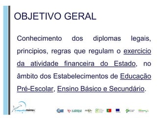OBJETIVO GERAL

Conhecimento     dos   diplomas    legais,
principios, regras que regulam o exercicio
da atividade financeira do Estado, no
âmbito dos Estabelecimentos de Educação
Pré-Escolar, Ensino Básico e Secundário.
 