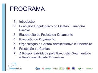 PROGRAMA
1. Introdução
2. Principios Reguladores da Gestão Financeira
   Escolar
3. Elaboração do Projeto de Orçamento
4. Execução do Orçamento
5. Organização e Gestão Administrativa e Financeira
6. Prestação de Contas
7. A Responsabilidade pela Execução Orçamental e
   a Responsabilidade Financeira
 