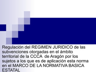 o
Regulación del REGIMEN JURIDICO de las
subvenciones otorgadas en el ámbito
territorial de la CCCA de Aragón por los
sujetos a los que es de aplicación esta norma
en el MARCO DE LA NORMATIVA BASICA
ESTATAL
 