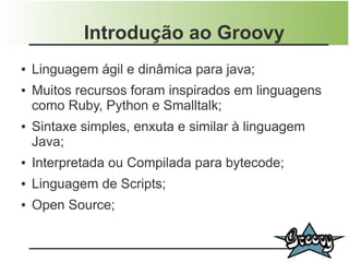 Introdução ao Groovy
●   Linguagem ágil e dinâmica para java;
●   Muitos recursos foram inspirados em linguagens
    como Ruby, Python e Smalltalk;
●   Sintaxe simples, enxuta e similar à linguagem
    Java;
●   Interpretada ou Compilada para bytecode;
●   Linguagem de Scripts;
●   Open Source;
 