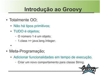 Introdução ao Groovy
●   Totalmente OO;
    ●   Não há tipos primitivos;
    ●   TUDO é objetos;
        –   O número 1 é um objeto;
        –   1.class >> java.lang.Integer;
    ●


●   Meta-Programação;
    ●   Adicionar funcionalidades em tempo de execução.
        –   Criar um novo comportamento para classe String.
 
