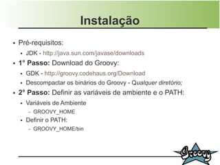 Instalação
●   Pré-requisitos:
    ●   JDK - http://java.sun.com/javase/downloads
●   1° Passo: Download do Groovy:
    ●   GDK - http://groovy.codehaus.org/Download
    ●   Descompactar os binários do Groovy - Qualquer diretório;
●   2° Passo: Definir as variáveis de ambiente e o PATH:
    ●   Variáveis de Ambiente
        –   GROOVY_HOME
    ●   Definir o PATH:
        –   GROOVY_HOME/bin
 