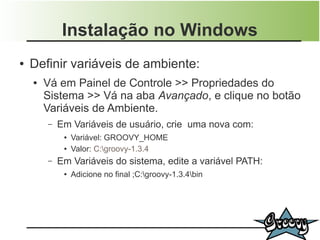 Instalação no Windows
●   Definir variáveis de ambiente:
    ●   Vá em Painel de Controle >> Propriedades do
        Sistema >> Vá na aba Avançado, e clique no botão
        Variáveis de Ambiente.
        –   Em Variáveis de usuário, crie uma nova com:
             ●   Variável: GROOVY_HOME
             ●   Valor: C:groovy-1.3.4
        –   Em Variáveis do sistema, edite a variável PATH:
             ●   Adicione no final ;C:groovy-1.3.4bin
 