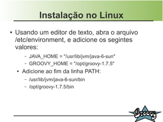 Instalação no Linux
●   Usando um editor de texto, abra o arquivo
    /etc/environment, e adicione os segintes
    valores:
        –   JAVA_HOME = "/usr/lib/jvm/java-6-sun"
        –   GROOVY_HOME = "/opt/groovy-1.7.5"
    ●   Adicione ao fim da linha PATH:
        –   /usr/lib/jvm/java-6-sun/bin
        –   /opt/groovy-1.7.5/bin
 