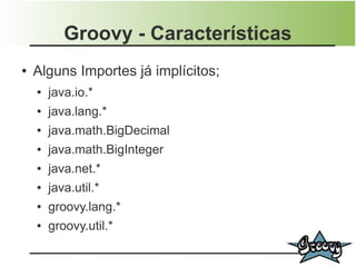 Groovy - Características
●   Alguns Importes já implícitos;
    ●   java.io.*
    ●   java.lang.*
    ●   java.math.BigDecimal
    ●   java.math.BigInteger
    ●   java.net.*
    ●   java.util.*
    ●   groovy.lang.*
    ●   groovy.util.*
 