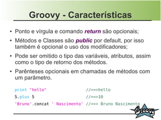 Groovy - Características
●   Ponto e vírgula e comando return são opcionais;
●   Métodos e Classes são public por default, por isso
    também é opcional o uso dos modificadores;
●   Pode ser omitido o tipo das variáveis, atributos, assim
    como o tipo de retorno dos métodos.
●   Parênteses opcionais em chamadas de métodos com
    um parâmetro.

    print "hello"                //==>hello
    5.plus 5                     //==>10
    'Bruno'.concat ' Nascimento' //==> Bruno Nascimento
 