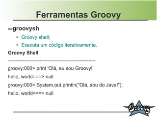 Ferramentas Groovy
>>groovysh
      ●   Groovy shell;
      ●   Executa um código iterativamente.
Groovy Shell
------------------------------------------------------------------

groovy:000> print 'Olá, eu sou Groovy!’
hello, world===> null
groovy:000> System.out.println("Olá, sou do Java!");
hello, world===> null
 