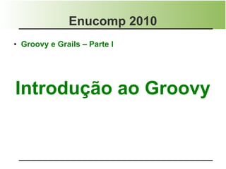 Enucomp 2010
●   Groovy e Grails – Parte I




Introdução ao Groovy
 