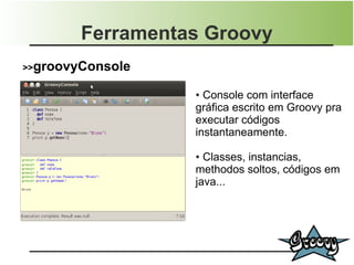 Ferramentas Groovy
>>groovyConsole

                  ● Console com interface
                  gráfica escrito em Groovy pra
                  executar códigos
                  instantaneamente.

                  ● Classes, instancias,
                  methodos soltos, códigos em
                  java...
 