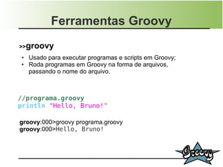 Ferramentas Groovy
>>groovy
●   Usado para executar programas e scripts em Groovy;
●   Roda programas em Groovy na forma de arquivos,
    passando o nome do arquivo.



//programa.groovy
println "Hello, Bruno!"

groovy:000>groovy programa.groovy
groovy:000>Hello, Bruno!
 