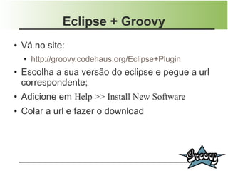 Eclipse + Groovy
●   Vá no site:
    ●   http://groovy.codehaus.org/Eclipse+Plugin
●   Escolha a sua versão do eclipse e pegue a url
    correspondente;
●   Adicione em Help >> Install New Software
●   Colar a url e fazer o download
 