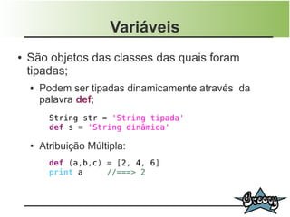 Variáveis
●   São objetos das classes das quais foram
    tipadas;
    ●   Podem ser tipadas dinamicamente através da
        palavra def;
          String str = 'String tipada'
          def s = 'String dinâmica'

    ●   Atribuição Múltipla:
          def (a,b,c) = [2, 4, 6]
          print a     //===> 2
 