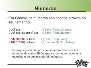 Números
●   Em Groovy, os números são tipados através do
    seu tamanho:
    1.class                  //java.lang.Integer
    1.class.superclass       //java.lang.Number

    1000000000.class         //java.lang.Long
    (100**100).class         //java.math.BigInteger

    ●   Groovy suporta números de tamanhos imensos. Os
        números da classe BigInteger se restringem apenas à
        memória e ao processador da máquina.
 