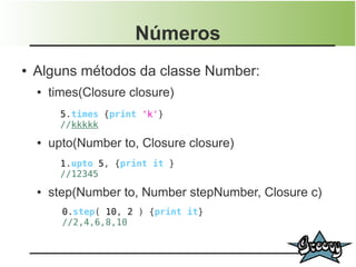 Números
●   Alguns métodos da classe Number:
    ●   times(Closure closure)
          5.times {print 'k'}
          //kkkkk
    ●   upto(Number to, Closure closure)
          1.upto 5, {print it }
          //12345
    ●   step(Number to, Number stepNumber, Closure c)
          0.step( 10, 2 ) {print it}
          //2,4,6,8,10
 