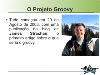 O Projeto Groovy
●   Tudo começou em 29 de
    Agosto de 2003, com uma
    publicação no blog de
    James       Strachan,     o
    primeiro artigo sobre o que
    seria o groovy.
 