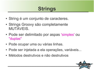 Strings
●   String é um conjunto de caracteres.
●   Strings Groovy são completamente
    MUTÁVEIS.
●   Pode ser delimitado por aspas 'simples' ou
    "duplas"
●   Pode ocupar uma ou várias linhas.
●   Pode ser injetada a ela operações, variáveis...
●   Métodos destrutivos e não destrutivos
 