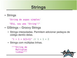 Strings
●   Strings
        'String de aspas simples'
        "Olá, sou uma 'String'!"
●   GStrings – Groovy Strings
    ●   Strings interpoladas. Permitem adicionar pedaços de
        código dentro delas.
          "1 + 1 = ${1+1}" // 1 + 1 = 2
    ●   Strings com múltiplas linhas.
          """String de
             Multiplas
             linhas"""
 