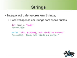 Strings
●   Interpolação de valores em Strings;
    ●   Possível apenas em Strings com aspas duplas.
        def nome = 'João'
        //===>João

        print "Olá, ${nome}, bem vindo ao curso!"
        //===>Olá, João, bem vindo ao curso!'
 