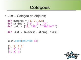 Coleções
●   List – Coleção de objetos;
    def numeros = [1, 2, 3.5]
    def string = ["1", '2', "3"]
    def tudo = [10, "50", """Hello"""]

    def list = [numeros, string, tudo]


    list.each{println it}

    [1, 2, 3.5]
    [1, 2, 3]
    [1, 2, 3]
 