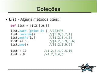 Coleções
●   List - Alguns métodos úteis:
    def list = [1,2,3,9,5]
    list.each {print it } //123495
    list.reverse()        //[5,9,3,2,1]
    list.putAt(3,4)       //[1,2,3,4,5]
    list << 6             //[1,2,3,9,5,6]
    list.pop()            //[1,2,3,9,5]

    list + 10          //1,2,3,4,9,5,10
    list - 9           //1,2,3,4,5
 