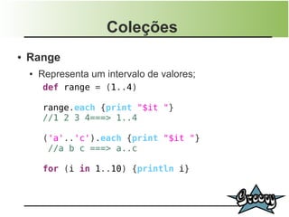 Coleções
●   Range
    ●   Representa um intervalo de valores;
         def range = (1..4)

         range.each {print "$it "}
         //1 2 3 4===> 1..4

         ('a'..'c').each {print "$it "}
          //a b c ===> a..c

         for (i in 1..10) {println i}
 