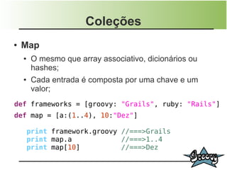 Coleções
●   Map
    ●    O mesmo que array associativo, dicionários ou
         hashes;
    ●    Cada entrada é composta por uma chave e um
         valor;
def frameworks = [groovy: "Grails", ruby: "Rails"]
def map = [a:(1..4), 10:"Dez"]

        print framework.groovy //===>Grails
        print map.a            //===>1..4
        print map[10]          //===>Dez
 