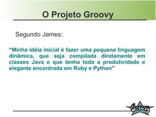 O Projeto Groovy

  Segundo James:

“Minha idéia inicial é fazer uma pequena linguagem
dinâmica, que seja compilada diretamente em
classes Java e que tenha toda a produtividade e
elegante encontrada em Ruby e Python”
 