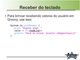 Receber do teclado
●   Para brincar recebendo valores do usuário em
    Groovy, use isso:
     System.in.withReader {
        print "Digite algo: "
        valor = it.readLine()
        println "Você me disse: ${valor.toUpperCase()}"
     }
 