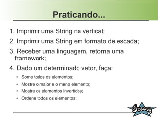 Praticando...
1. Imprimir uma String na vertical;
2. Imprimir uma String em formato de escada;
3. Receber uma linguagem, retorna uma
  framework;
4. Dado um determinado vetor, faça:
  ●   Some todos os elementos;
  ●   Mostre o maior e o meno elemento;
  ●   Mostre os elementos invertidos;
  ●   Ordene todos os elementos;
 