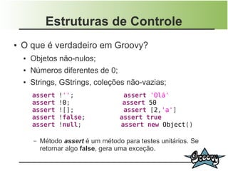 Estruturas de Controle
●   O que é verdadeiro em Groovy?
    ●   Objetos não-nulos;
    ●   Números diferentes de 0;
    ●   Strings, GStrings, coleções não-vazias;
        assert    !'';                assert 'Olá'
        assert    !0;                 assert 50
        assert    ![];                assert [2,'a']
        assert    !false;            assert true
        assert    !null;             assert new Object()

        –   Método assert é um método para testes unitários. Se
            retornar algo false, gera uma exceção.
 