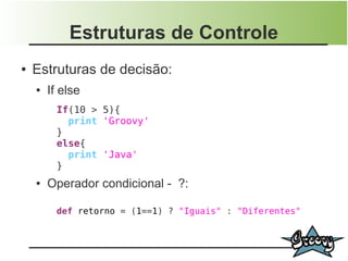 Estruturas de Controle
●   Estruturas de decisão:
    ●   If else
          If(10 > 5){
            print 'Groovy'
          }
          else{
            print 'Java'
          }
    ●   Operador condicional - ?:

          def retorno = (1==1) ? "Iguais" : "Diferentes"
 