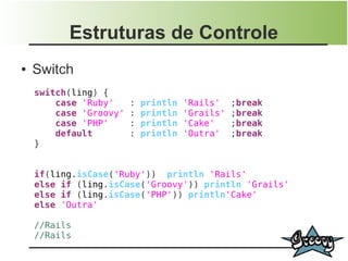 Estruturas de Controle
●   Switch
    switch(ling) {
        case 'Ruby'     :   println   'Rails'    ;break
        case 'Groovy'   :   println   'Grails'   ;break
        case 'PHP'      :   println   'Cake'     ;break
        default         :   println   'Outra'    ;break
    }


    if(ling.isCase('Ruby')) println 'Rails'
    else if (ling.isCase('Groovy')) println 'Grails'
    else if (ling.isCase('PHP')) println'Cake'
    else 'Outra'

    //Rails
    //Rails
 