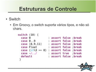 Estruturas de Controle
●   Switch
    ●   Em Groovy, o switch suporta vários tipos, e não só
        chars.
           switch (10) {
             case 0           : assert   false   ;break
             case 0..9        : assert   false   ;break
             case [8,9,11]    : assert   false   ;break
             case Float       : assert   false   ;break
             case {it%3 == 0} : assert   false   ;break
             case ~/../       : assert   true    ;break
             default          : assert   false   ;break
            }
 